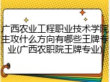 广西农业工程职业技术学院主攻什么方向有哪些王牌专业(广西农职院王牌专业)