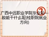 广西中远职业学院毕业后一般能干什么呢(桂职院就业方向)
