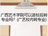 广西艺术学院可以进校后转专业吗？(广艺校内转专业)