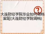 大连财经学院毕业如何调档案呢(大连财经学院调档)