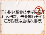 江苏财经职业技术学院属于什么档次，专业排行分析(江苏财院专业档次排行)