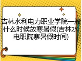 吉林水利电力职业学院一般什么时候放寒暑假(吉林水电职院寒暑假时间)