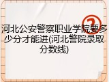 河北公安警察职业学院要多少分才能进(河北警院录取分数线)