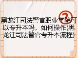 黑龙江司法警官职业学院可以专升本吗，如何操作(黑龙江司法警官专升本流程)