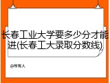 长春工业大学要多少分才能进(长春工大录取分数线)