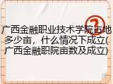 广西金融职业技术学院占地多少亩，什么情况下成立(广西金融职院亩数及成立)
