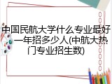 中国民航大学什么专业最好，一年招多少人(中航大热门专业招生数)