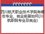 四川航天职业技术学院有哪些专业，就业前景如何(川航职院专业及就业)