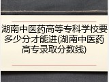 湖南中医药高等专科学校要多少分才能进(湖南中医药高专录取分数线)