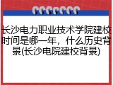 长沙电力职业技术学院建校时间是哪一年，什么历史背景(长沙电院建校背景)