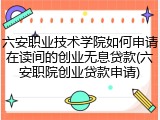 六安职业技术学院如何申请在读间的创业无息贷款(六安职院创业贷款申请)