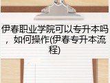 伊春职业学院可以专升本吗，如何操作(伊春专升本流程)