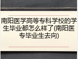 南阳医学高等专科学校的学生毕业都怎么样了(南阳医专毕业生去向)