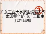 广东工业大学招生编码多少，隶属哪个部门(广工招生代码归属)