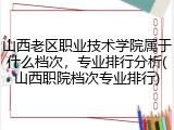 山西老区职业技术学院属于什么档次，专业排行分析(山西职院档次专业排行)