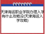 天津海运职业学院办理入学有什么攻略没(天津海运入学攻略)