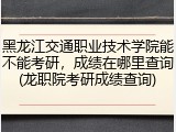 黑龙江交通职业技术学院能不能考研，成绩在哪里查询(龙职院考研成绩查询)
