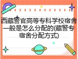 西藏警官高等专科学校宿舍一般是怎么分配的(藏警专宿舍分配方式)