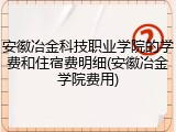 安徽冶金科技职业学院的学费和住宿费明细(安徽冶金学院费用)