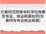 长春师范高等专科学校有哪些专业，就业前景如何(长春师专专业就业前景)