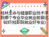 桂林生命与健康职业技术学院哪个专业毕业就业前景比较好(桂职院就业好专业)