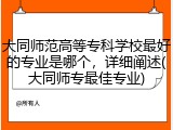 大同师范高等专科学校最好的专业是哪个，详细阐述(大同师专最佳专业)
