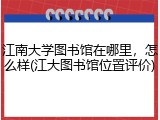 江南大学图书馆在哪里，怎么样(江大图书馆位置评价)