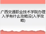 广西交通职业技术学院办理入学有什么攻略没(入学攻略)
