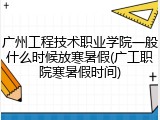 广州工程技术职业学院一般什么时候放寒暑假(广工职院寒暑假时间)