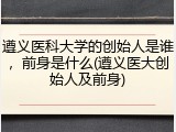 遵义医科大学的创始人是谁，前身是什么(遵义医大创始人及前身)