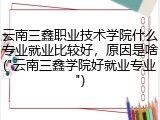 云南三鑫职业技术学院什么专业就业比较好，原因是啥("云南三鑫学院好就业专业")
