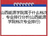 山西能源学院属于什么档次，专业排行分析(山西能源学院档次专业排行)