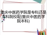 重庆中医药学院是专科还是本科院校呢(重庆中医药学院本科)
