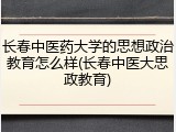 长春中医药大学的思想政治教育怎么样(长春中医大思政教育)