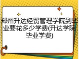 郑州升达经贸管理学院到毕业要花多少学费(升达学院毕业学费)