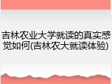 吉林农业大学就读的真实感觉如何(吉林农大就读体验)