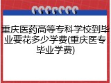 重庆医药高等专科学校到毕业要花多少学费(重庆医专毕业学费)