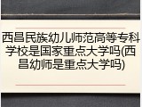 西昌民族幼儿师范高等专科学校是国家重点大学吗(西昌幼师是重点大学吗)