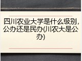 四川农业大学是什么级别，公办还是民办(川农大是公办)
