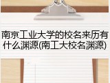 南京工业大学的校名来历有什么渊源(南工大校名渊源)
