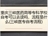 重庆三峡医药高等专科学校自考可以去读吗，流程是什么(三峡医专自考流程)