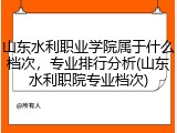 山东水利职业学院属于什么档次，专业排行分析(山东水利职院专业档次)