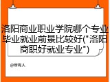 洛阳商业职业学院哪个专业毕业就业前景比较好("洛阳商职好就业专业")