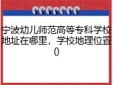 宁波幼儿师范高等专科学校地址在哪里，学校地理位置()