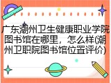 广东潮州卫生健康职业学院图书馆在哪里，怎么样(潮州卫职院图书馆位置评价)