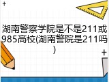 湖南警察学院是不是211或985高校(湖南警院是211吗)