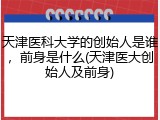 天津医科大学的创始人是谁，前身是什么(天津医大创始人及前身)