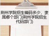 荆州学院招生编码多少，隶属哪个部门(荆州学院招生代码部门)