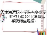 天津海运职业学院有多少学生，师资力量如何(津海运学院师生规模)