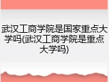 武汉工商学院是国家重点大学吗(武汉工商学院是重点大学吗)